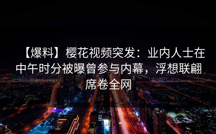 【爆料】樱花视频突发：业内人士在中午时分被曝曾参与内幕，浮想联翩席卷全网