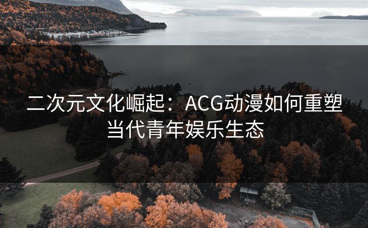 二次元文化崛起：ACG动漫如何重塑当代青年娱乐生态
