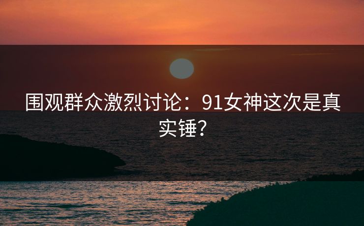 围观群众激烈讨论：91女神这次是真实锤？