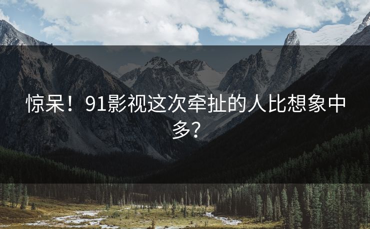 惊呆！91影视这次牵扯的人比想象中多？