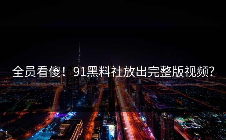 全员看傻！91黑料社放出完整版视频？