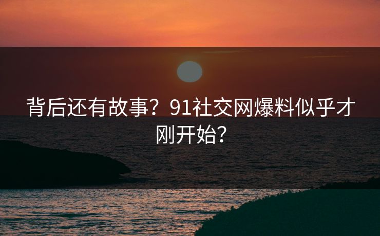 背后还有故事？91社交网爆料似乎才刚开始？