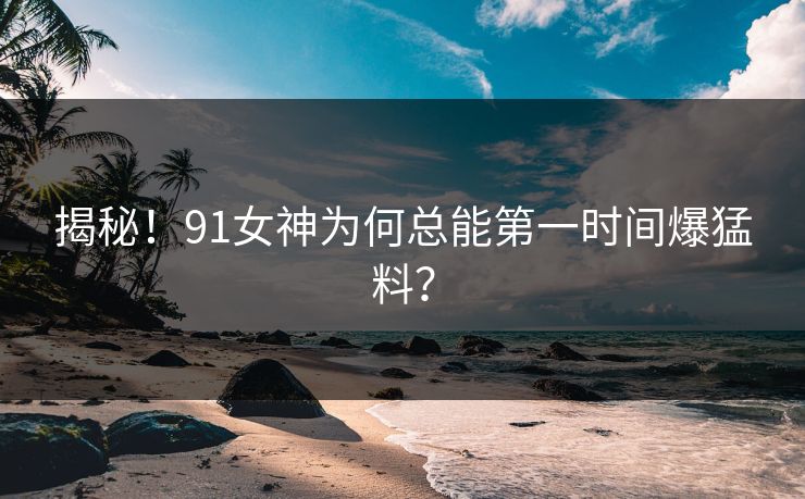 揭秘！91女神为何总能第一时间爆猛料？