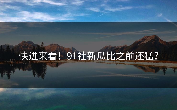 快进来看！91社新瓜比之前还猛？
