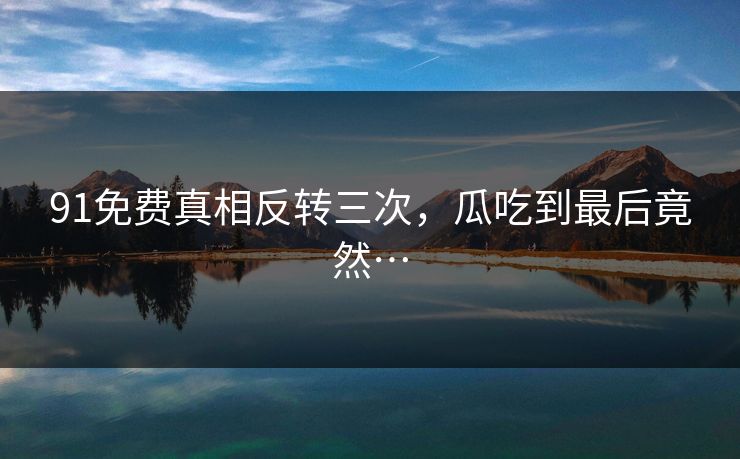 91免费真相反转三次，瓜吃到最后竟然…
