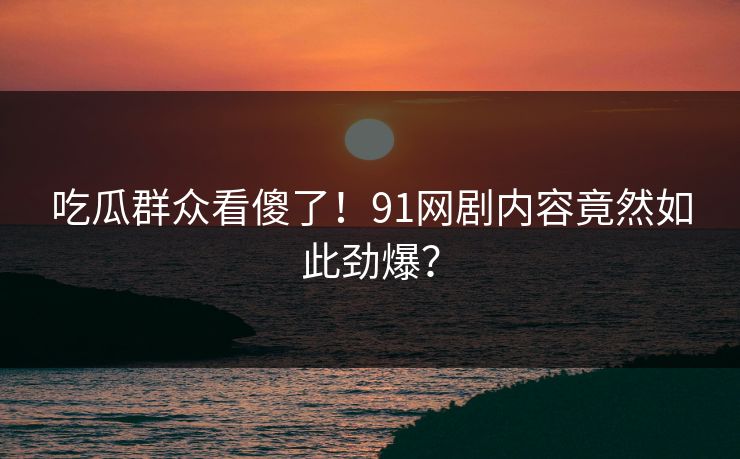 吃瓜群众看傻了！91网剧内容竟然如此劲爆？