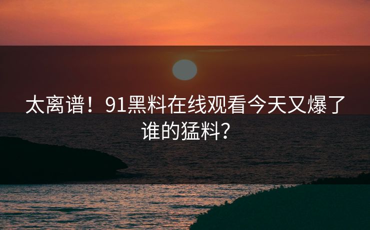 太离谱！91黑料在线观看今天又爆了谁的猛料？