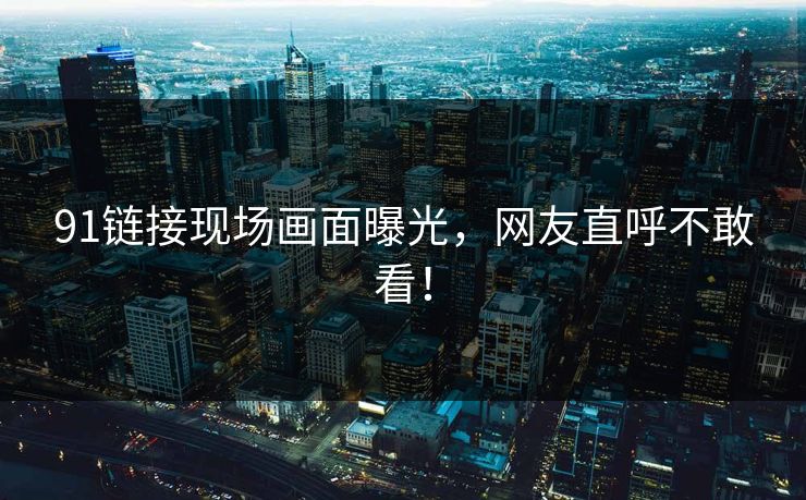 91链接现场画面曝光，网友直呼不敢看！