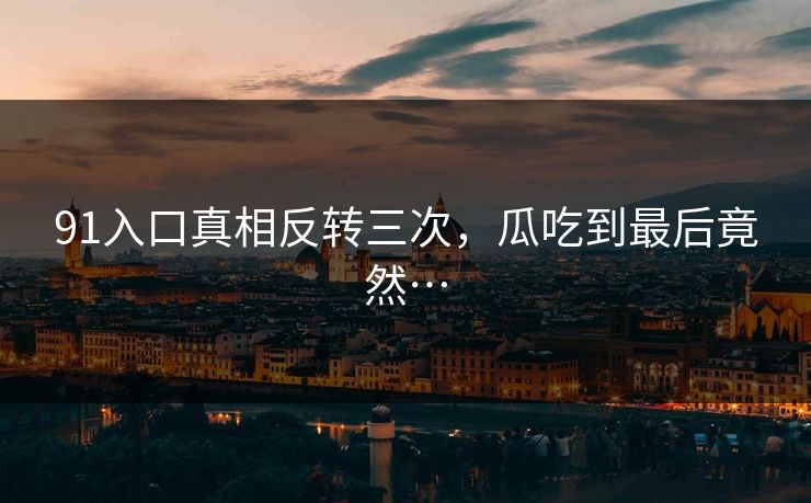 91入口真相反转三次，瓜吃到最后竟然…