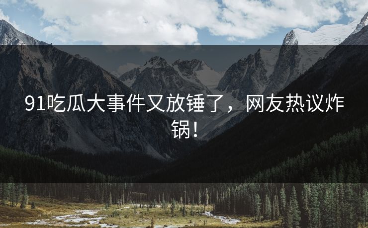 91吃瓜大事件又放锤了，网友热议炸锅！
