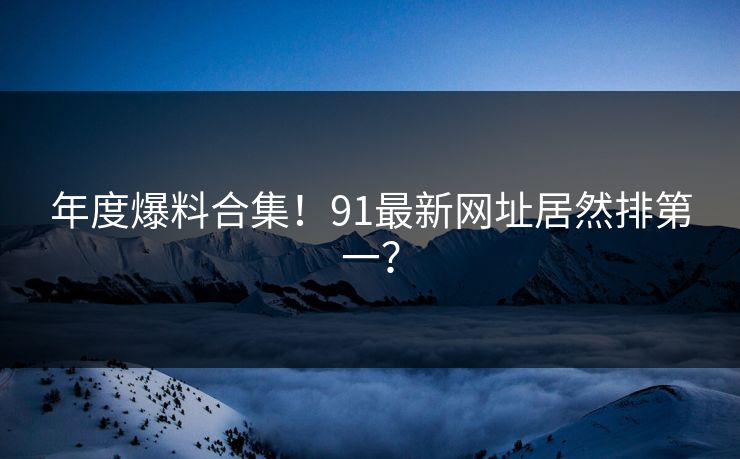 年度爆料合集！91最新网址居然排第一？