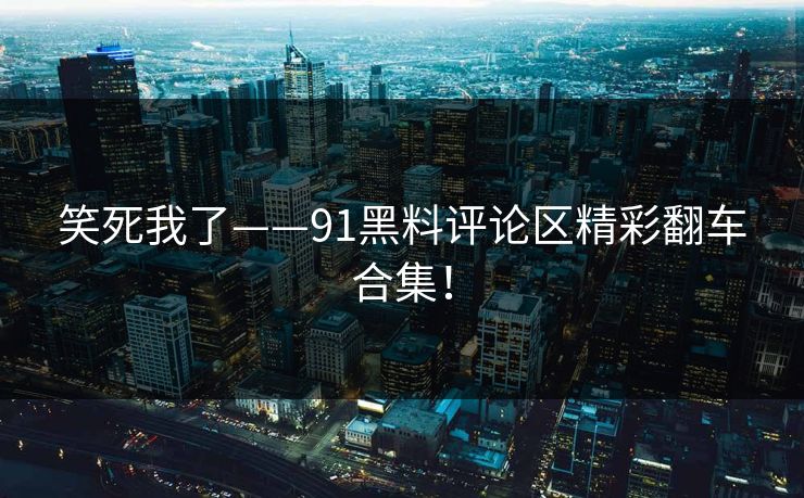 笑死我了——91黑料评论区精彩翻车合集！