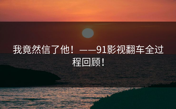 我竟然信了他！——91影视翻车全过程回顾！
