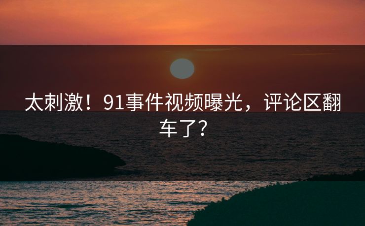 太刺激！91事件视频曝光，评论区翻车了？