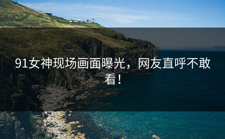 91女神现场画面曝光，网友直呼不敢看！