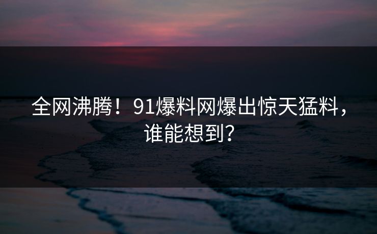 全网沸腾！91爆料网爆出惊天猛料，谁能想到？