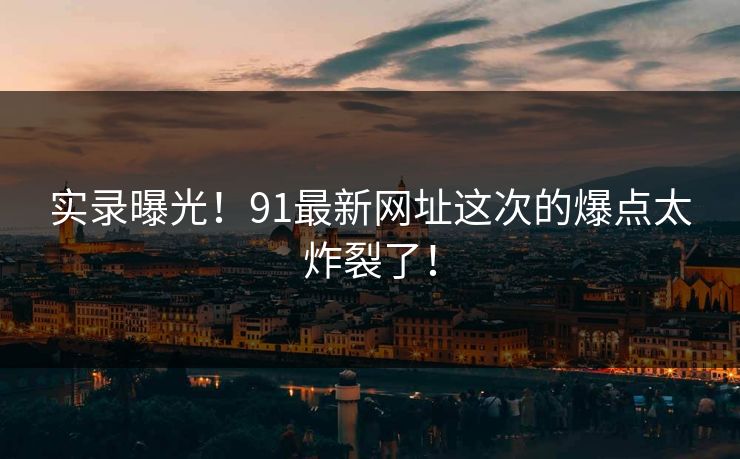 实录曝光！91最新网址这次的爆点太炸裂了！
