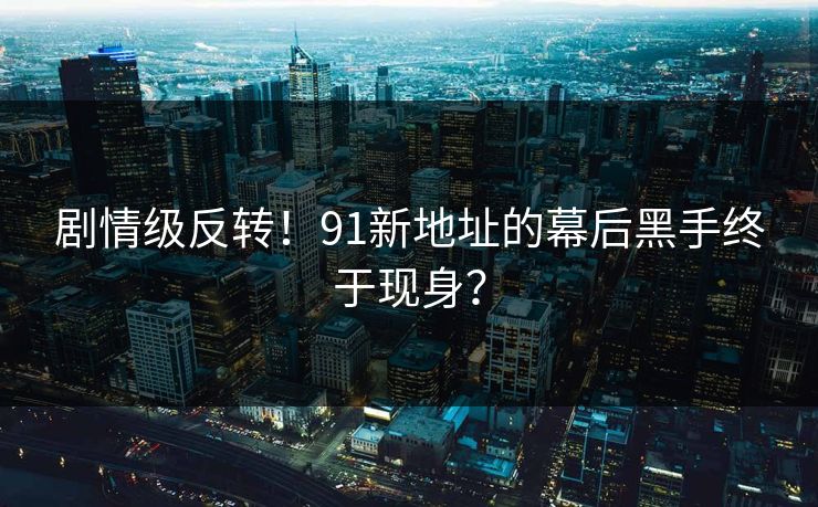 剧情级反转！91新地址的幕后黑手终于现身？