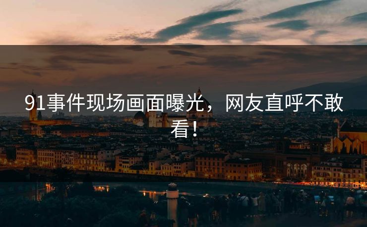 91事件现场画面曝光，网友直呼不敢看！