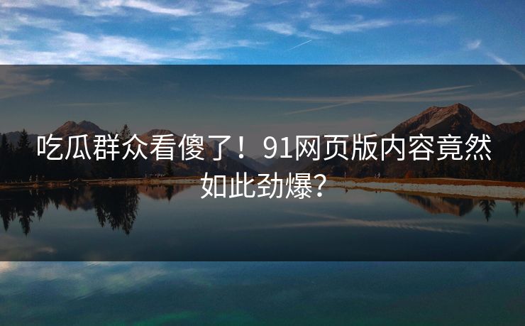 吃瓜群众看傻了！91网页版内容竟然如此劲爆？