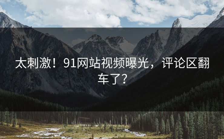 太刺激！91网站视频曝光，评论区翻车了？