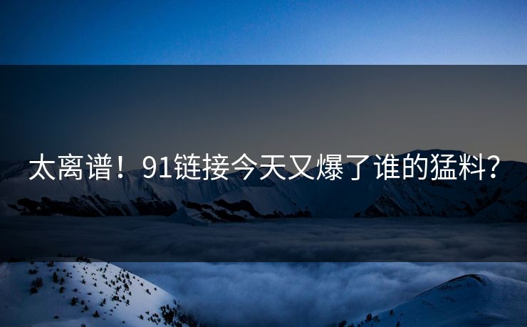 太离谱！91链接今天又爆了谁的猛料？