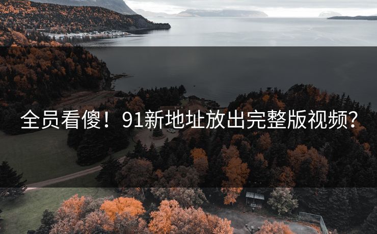 全员看傻！91新地址放出完整版视频？