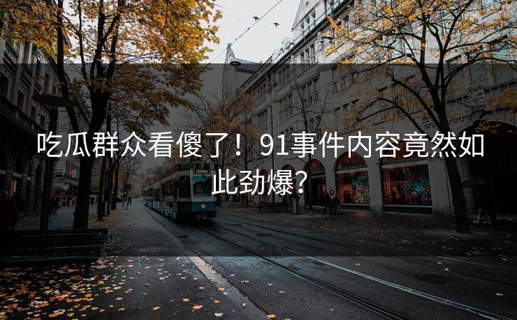 吃瓜群众看傻了！91事件内容竟然如此劲爆？