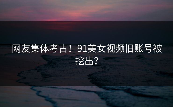 网友集体考古！91美女视频旧账号被挖出？