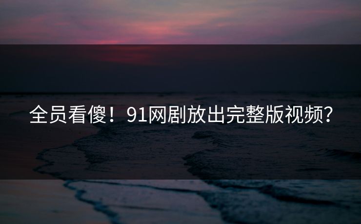 全员看傻！91网剧放出完整版视频？