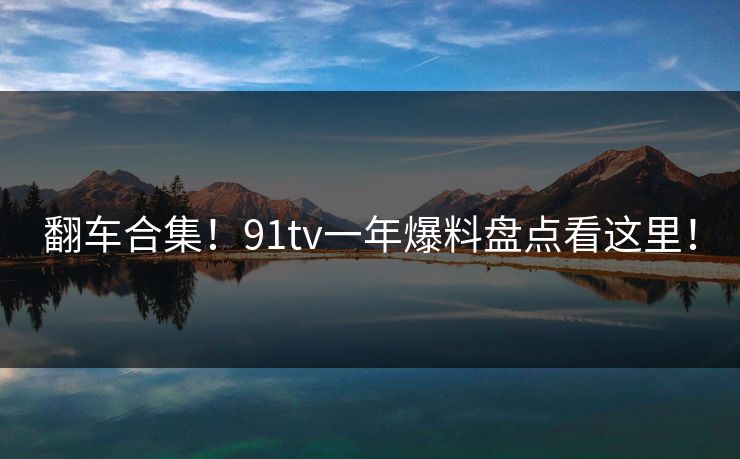 翻车合集！91tv一年爆料盘点看这里！