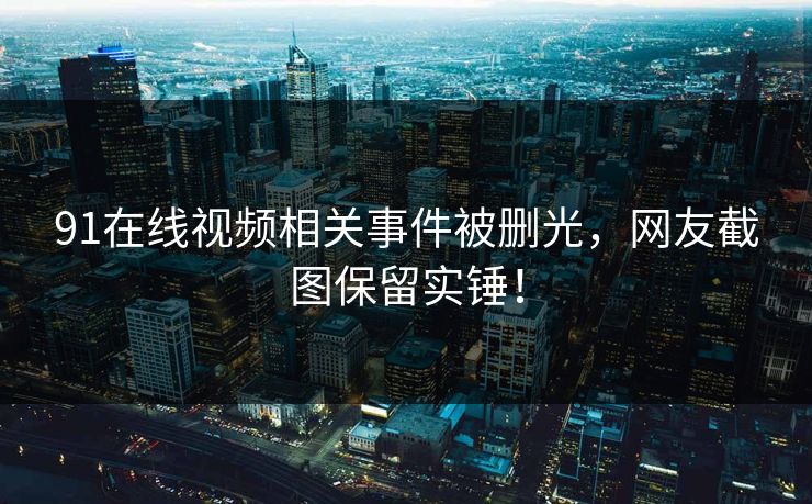 91在线视频相关事件被删光，网友截图保留实锤！