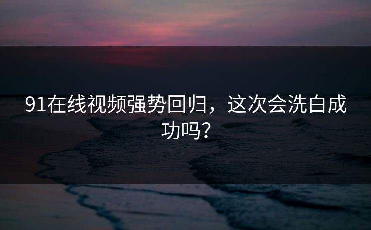 91在线视频强势回归，这次会洗白成功吗？