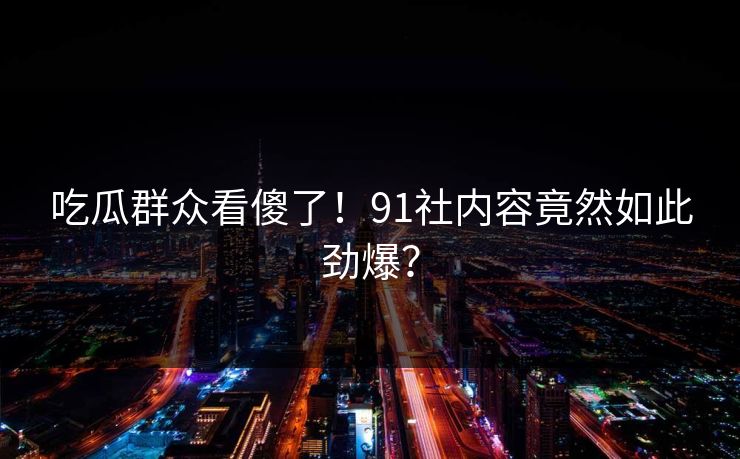 吃瓜群众看傻了！91社内容竟然如此劲爆？