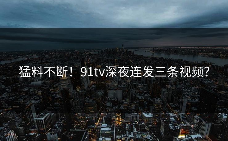 猛料不断！91tv深夜连发三条视频？