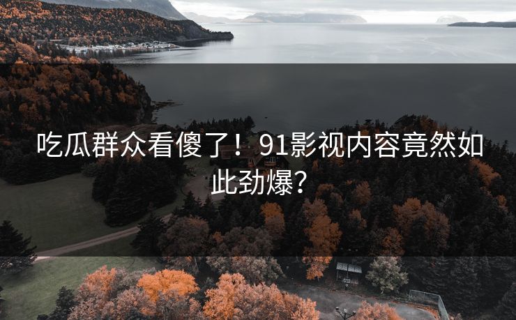 吃瓜群众看傻了！91影视内容竟然如此劲爆？