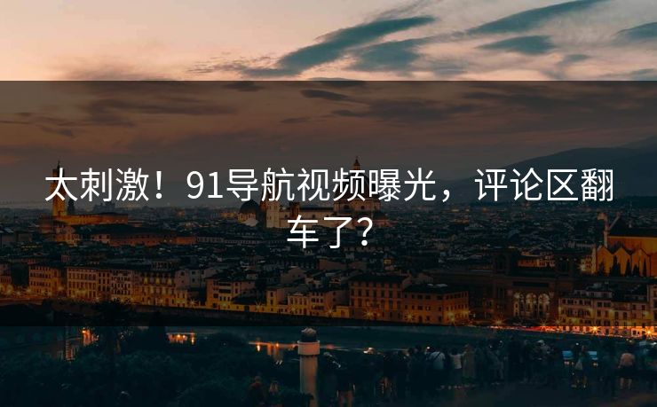 太刺激！91导航视频曝光，评论区翻车了？