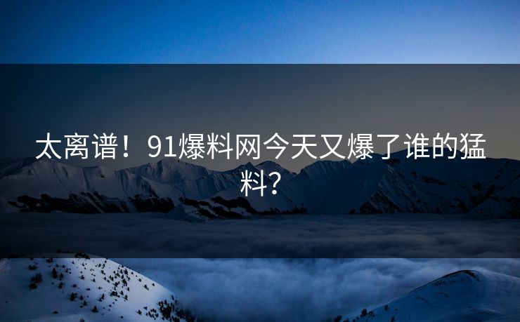太离谱！91爆料网今天又爆了谁的猛料？