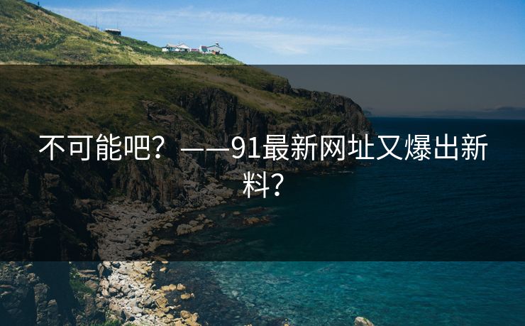 不可能吧？——91最新网址又爆出新料？