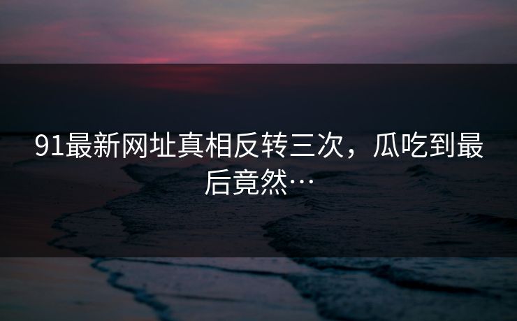 91最新网址真相反转三次,瓜吃到最后竟然…