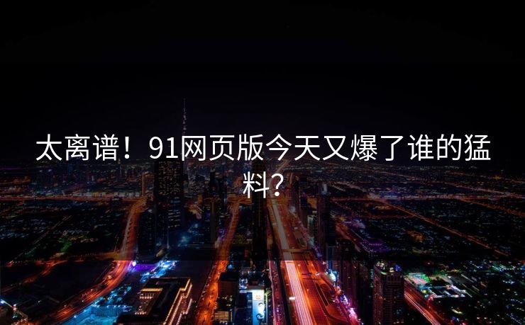 太离谱！91网页版今天又爆了谁的猛料？