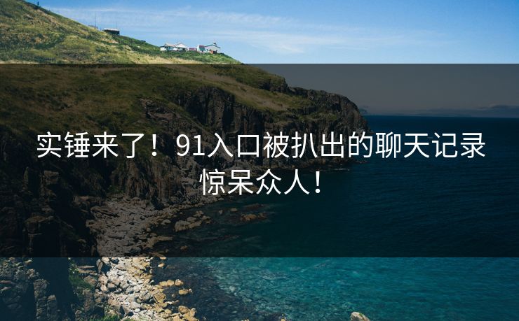 实锤来了！91入口被扒出的聊天记录惊呆众人！