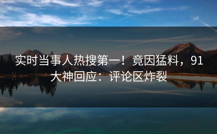 实时当事人热搜第一！竟因猛料，91大神回应：评论区炸裂
