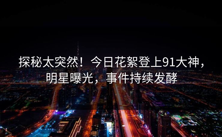 探秘太突然！今日花絮登上91大神，明星曝光，事件持续发酵