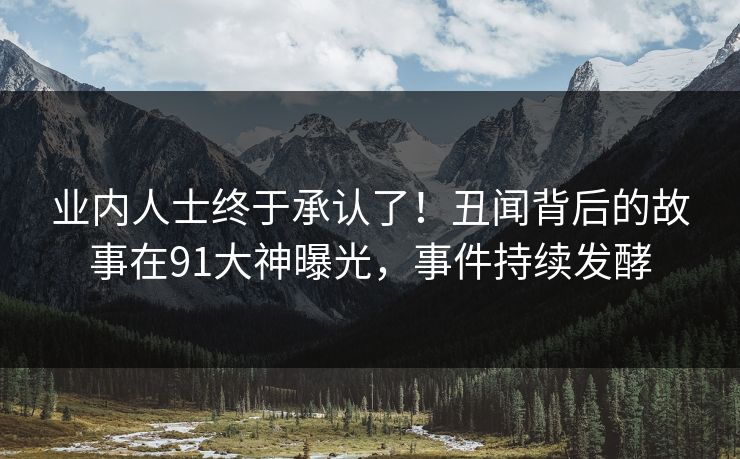 业内人士终于承认了！丑闻背后的故事在91大神曝光，事件持续发酵