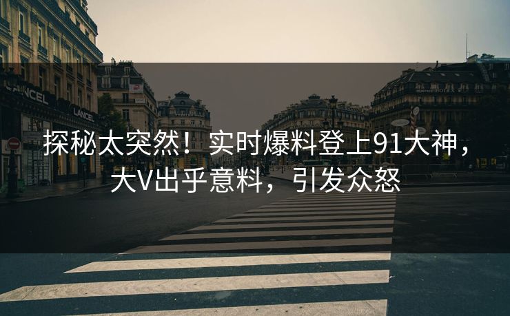 探秘太突然！实时爆料登上91大神，大V出乎意料，引发众怒