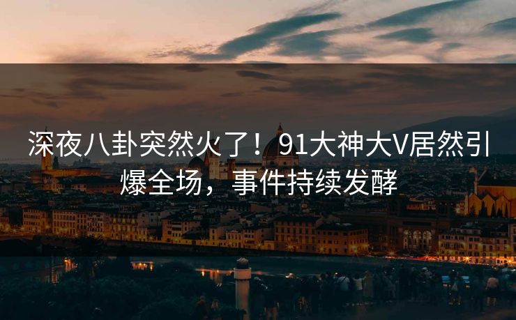深夜八卦突然火了！91大神大V居然引爆全场，事件持续发酵
