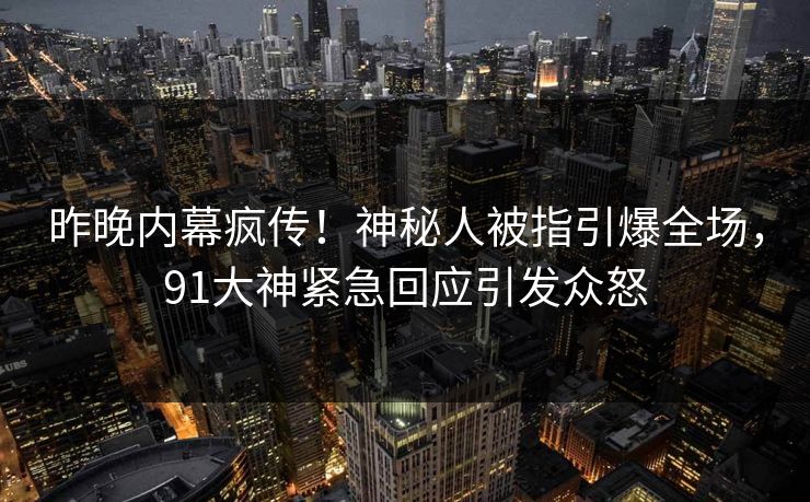 昨晚内幕疯传！神秘人被指引爆全场，91大神紧急回应引发众怒