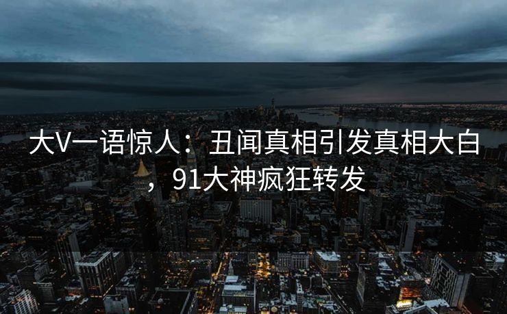 大V一语惊人：丑闻真相引发真相大白，91大神疯狂转发