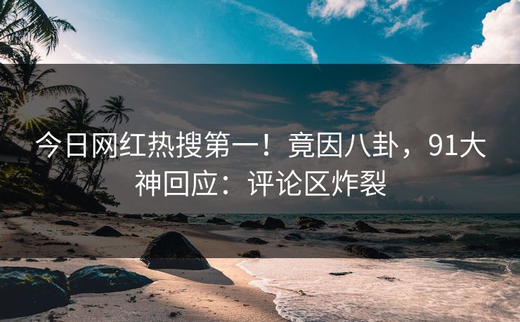 今日网红热搜第一！竟因八卦，91大神回应：评论区炸裂
